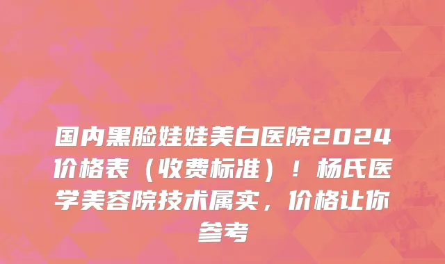 国内黑脸娃娃美白医院2024价格表(收费标准)!杨氏医学美容院技术属实,价格让你参考