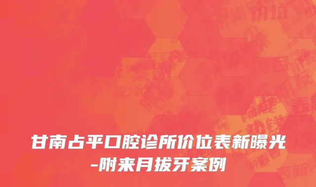 甘南占平口腔诊所价位表新曝光-附来月拔牙案例