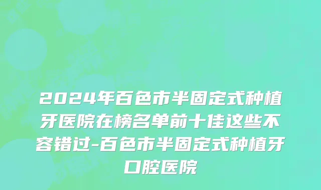 2024年百色市半固定式种植牙医院在榜名单前十佳这些不容错过-百色市半固定式种植牙口腔医院