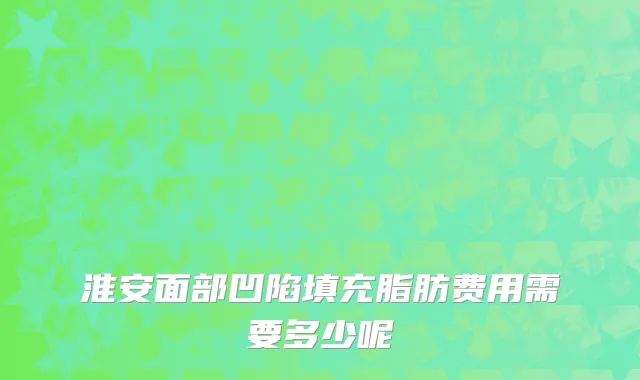 淮安面部凹陷填充脂肪费用需要多少呢