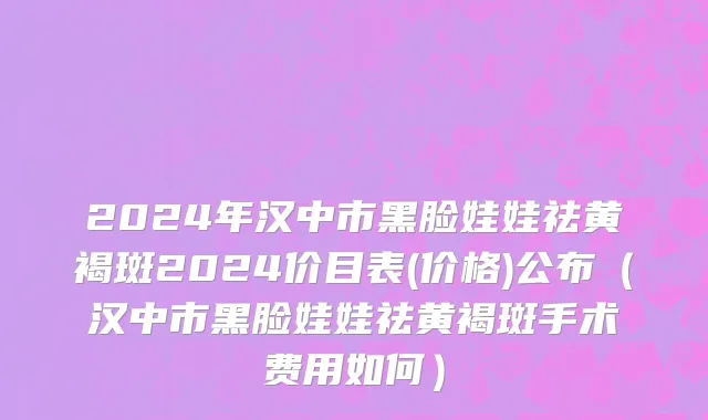 2024年汉中市黑脸娃娃祛黄褐斑2024价目表(价格)公布（汉中市黑脸娃娃祛黄褐斑手术费用如何）