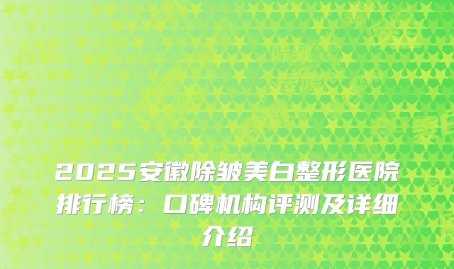 2025安徽除皱美白整形医院排行榜：口碑机构评测及详细介绍