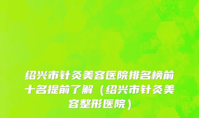 绍兴市针灸美容医院排名榜前十名提前了解（绍兴市针灸美容整形医院）
