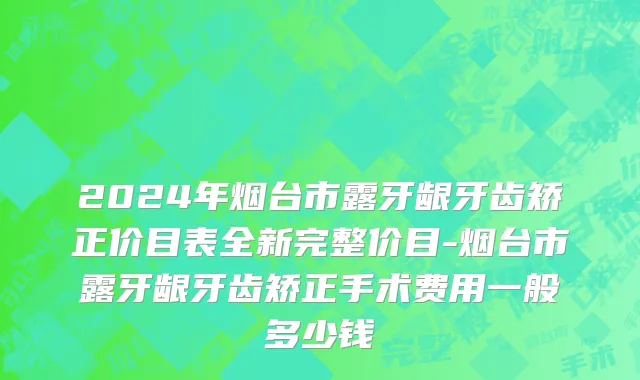 2024年烟台市露牙龈牙齿矫正价目表全新完整价目-烟台市露牙龈牙齿矫正手术费用一般多少钱