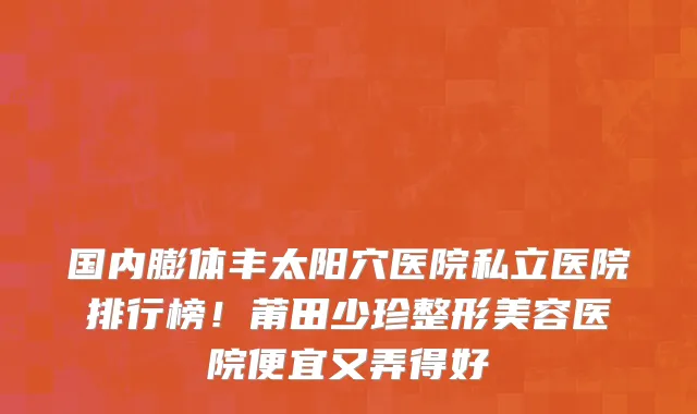 国内膨体丰太阳穴医院私立医院排行榜!莆田少珍整形美容医院便宜又弄得好