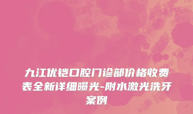 九江优铠口腔门诊部价格收费表全新详细曝光-附水激光洗牙案例