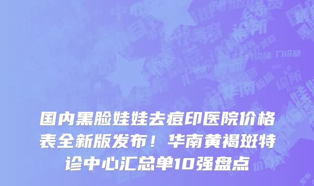 国内黑脸娃娃去痘印医院价格表全新版发布!华南黄褐斑特诊中心汇总单10强盘点