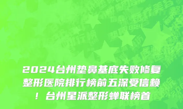 2024台州垫鼻基底失败修复整形医院排行榜前五深受信赖!台州星派整形蝉联榜首