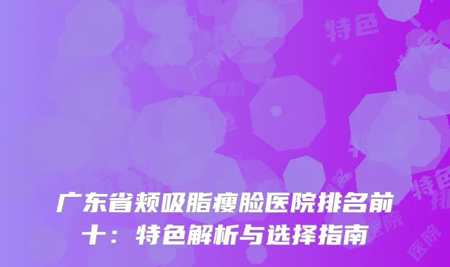 广东省颊吸脂瘦脸医院排名前十：特色解析与选择指南