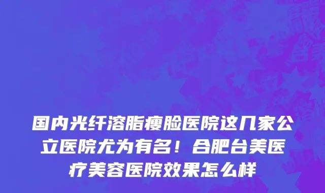 国内光纤溶脂瘦脸医院这几家公立医院尤为有名!合肥台美医疗美容医院效果怎么样