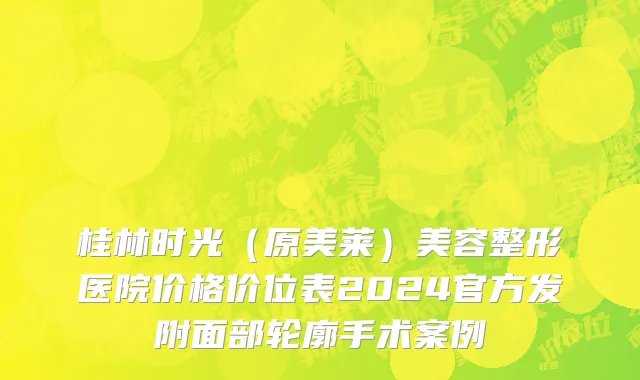 桂林时光（原美莱）美容整形医院价格价位表2024官方发附面部轮廓手术案例