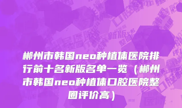 郴州市韩国neo种植体医院排行前十名新版名单一览（郴州市韩国neo种植体口腔医院整圈评价高）