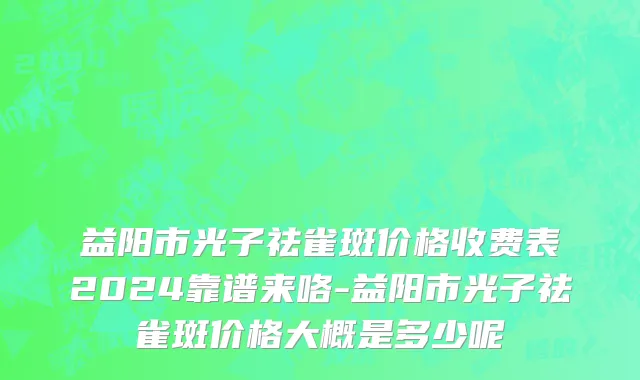 益阳市光子祛雀斑价格收费表2024靠谱来咯-益阳市光子祛雀斑价格大概是多少呢