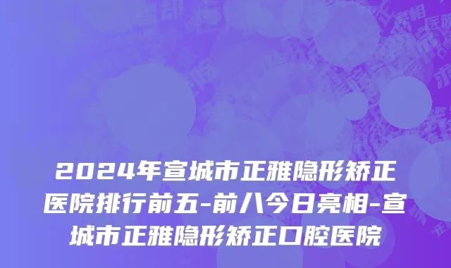 2024年宣城市正雅隐形矫正医院排行前五-前八今日亮相-宣城市正雅隐形矫正口腔医院