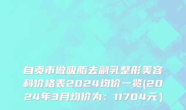 自贡市做吸脂去副乳整形美容科价格表2024均价一览(2024年3月均价为：11704元）