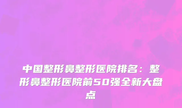 中国整形鼻整形医院排名：整形鼻整形医院前50强全新大盘点