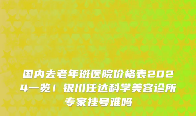国内去老年斑医院价格表2024一览!银川任达科学美容诊所专家挂号难吗