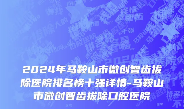 2024年马鞍山市微创智齿拔除医院排名榜十强详情-马鞍山市微创智齿拔除口腔医院