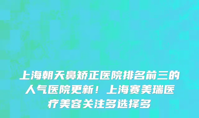 上海朝天鼻矫正医院排名前三的人气医院更新!上海赛美瑞医疗美容关注多选择多