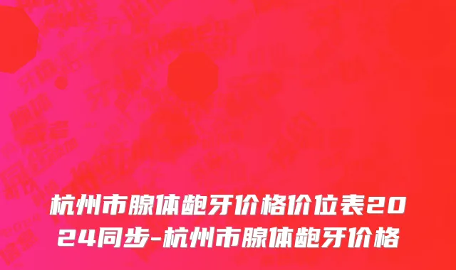 杭州市腺体龅牙价格价位表2024同步-杭州市腺体龅牙价格