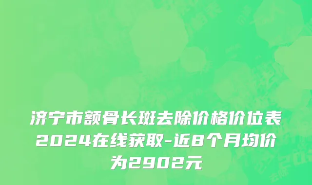 济宁市额骨长斑去除价格价位表2024在线获取-近8个月均价为2902元