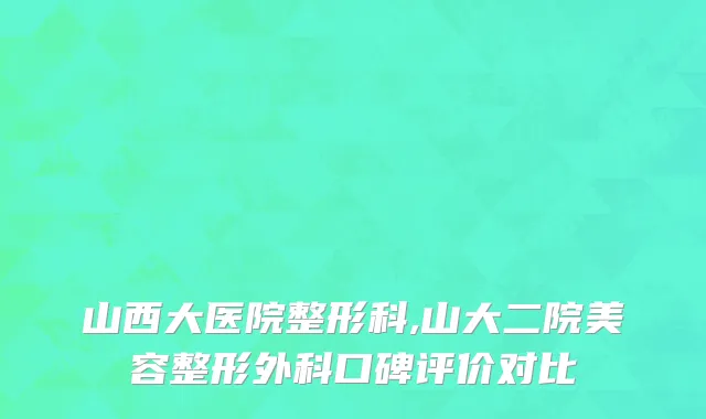 山西大医院整形科,山大二院美容整形外科口碑评价对比