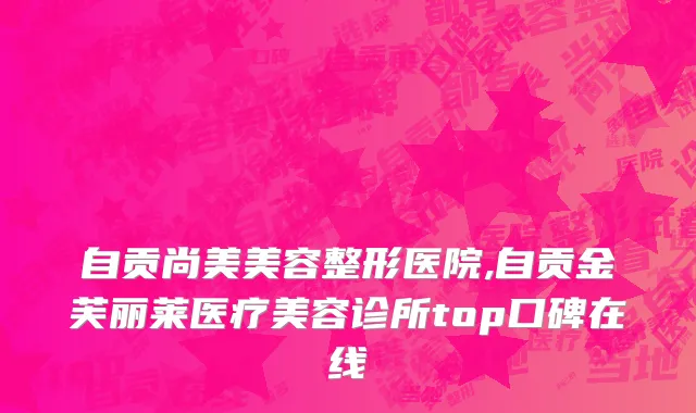 自贡尚美美容整形医院,自贡金芙丽莱医疗美容诊所top口碑在线