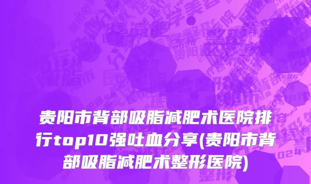贵阳市背部吸脂减肥术医院排行top10强吐血分享(贵阳市背部吸脂减肥术整形医院)