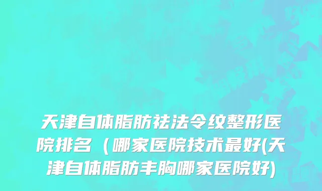 天津自体脂肪祛法令纹整形医院排名（哪家医院技术最好(天津自体脂肪丰胸哪家医院好)