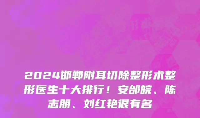 2024邯郸附耳切除整形术整形医生十大排行！安邰皖、陈志朋、刘红艳很有名