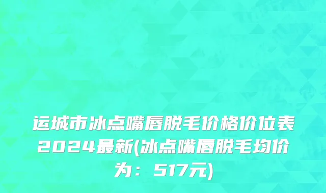运城市冰点嘴唇脱毛价格价位表2024最新(冰点嘴唇脱毛均价为：517元)