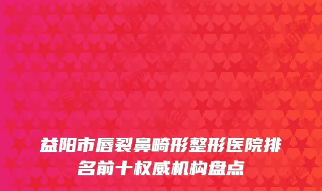 益阳市唇裂鼻畸形整形医院排名前十权威机构盘点