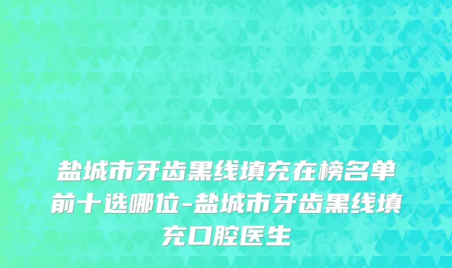 盐城市牙齿黑线填充在榜名单前十选哪位-盐城市牙齿黑线填充口腔医生