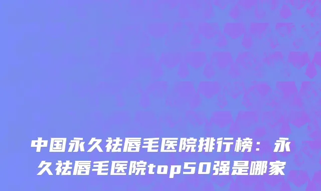 中国永久祛唇毛医院排行榜：永久祛唇毛医院top50强是哪家