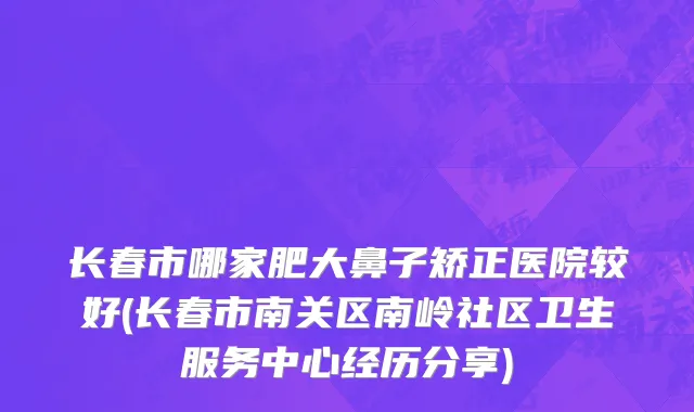 长春市哪家肥大鼻子矫正医院较好(长春市南关区南岭社区卫生服务中心经历分享)