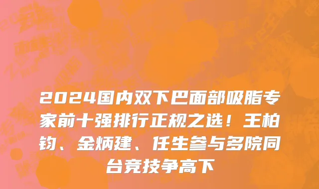 2024国内双下巴面部吸脂专家前十强排行正规之选!王柏钧、金炳建、任生参与多院同台竞技争高下
