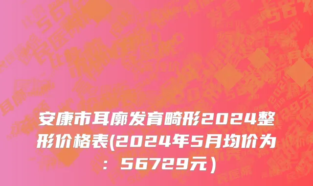 安康市耳廓发育畸形2024整形价格表(2024年5月均价为：56729元）