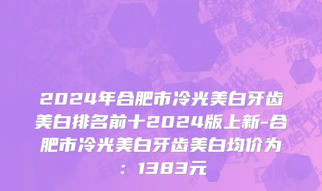 2024年合肥市冷光美白牙齿美白排名前十2024版上新-合肥市冷光美白牙齿美白均价为：1383元