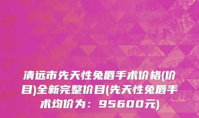 清远市先天性兔唇手术价格(价目)全新完整价目(先天性兔唇手术均价为：95600元)