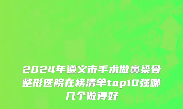 2024年遵义市手术做鼻梁骨整形医院在榜清单top10强哪几个做得好