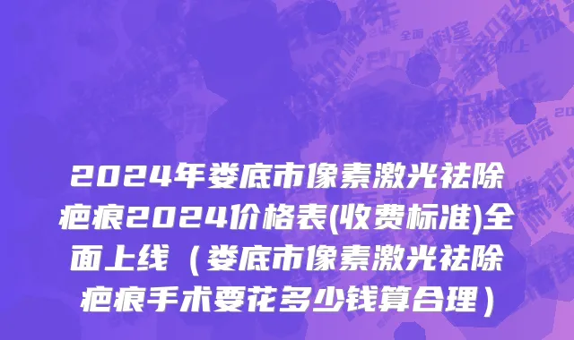 2024年娄底市像素激光祛除疤痕2024价格表(收费标准)全面上线（娄底市像素激光祛除疤痕手术要花多少钱算合理）
