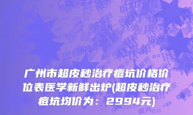广州市超皮秒治疗痘坑价格价位表医学新鲜出炉(超皮秒治疗痘坑均价为：2994元)