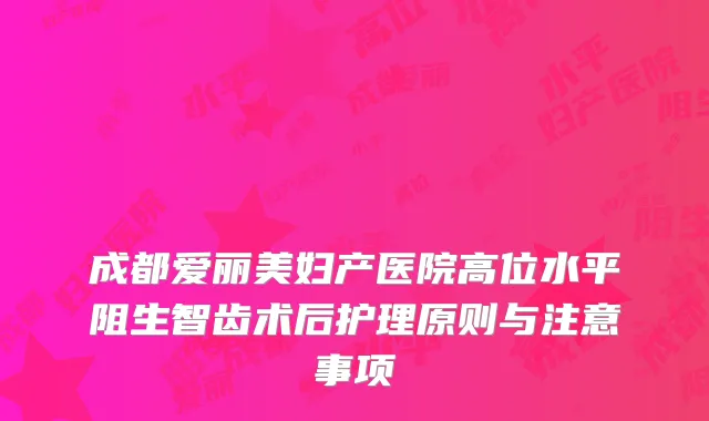 成都爱丽美妇产医院高位水平阻生智齿术后护理原则与注意事项