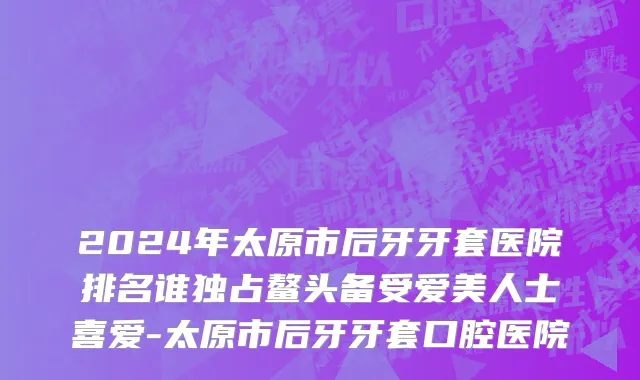 2024年太原市后牙牙套医院排名谁独占鳌头备受爱美人士喜爱-太原市后牙牙套口腔医院