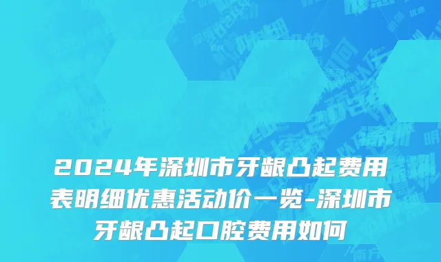 2024年深圳市牙龈凸起费用表明细优惠活动价一览-深圳市牙龈凸起口腔费用如何