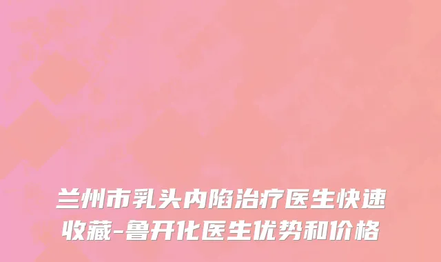 兰州市乳头内陷治疗医生快速收藏-鲁开化医生优势和价格