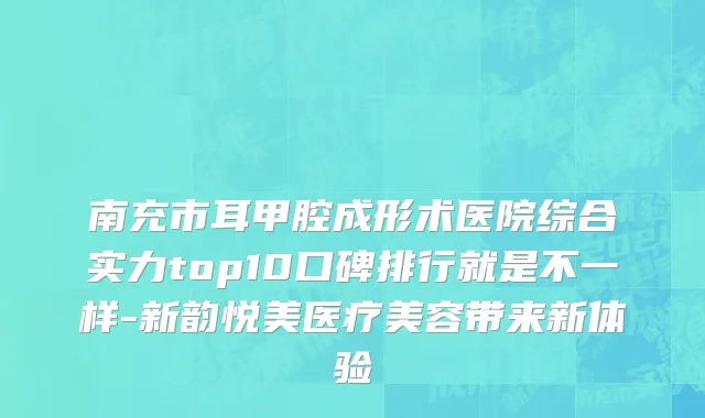 南充市耳甲腔成形术医院综合实力top10口碑排行就是不一样-新韵悦美医疗美容带来新体验