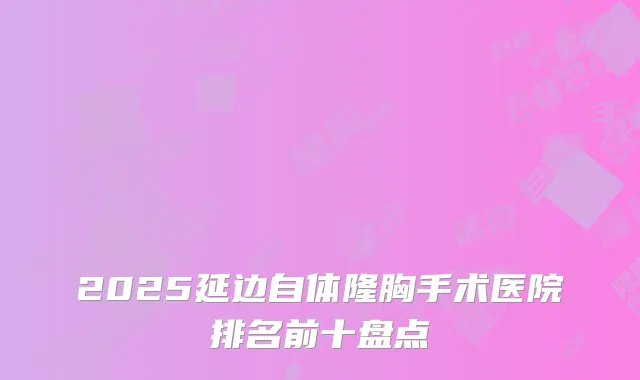 2025延边自体隆胸手术医院排名前十盘点