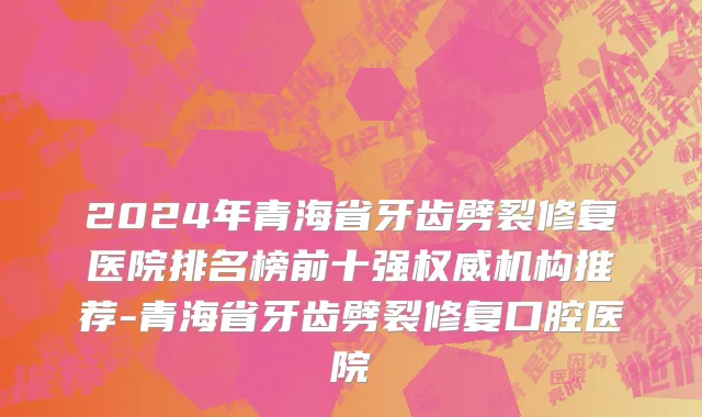2024年青海省牙齿劈裂修复医院排名榜前十强权威机构推荐-青海省牙齿劈裂修复口腔医院