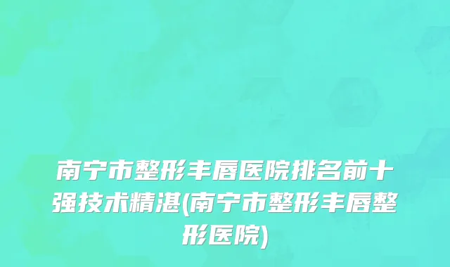 南宁市整形丰唇医院排名前十强技术精湛(南宁市整形丰唇整形医院)